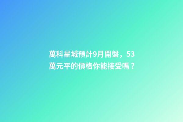 萬科星城預計9月開盤，5.3萬元/平的價格你能接受嗎？